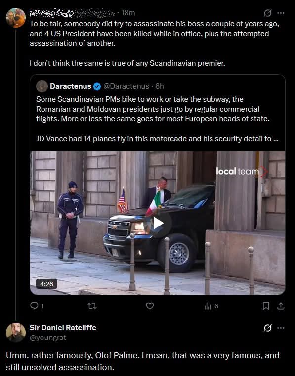 To be fair, somebody did try to assassinate his boss a couple of years ago, and 4 US President have been killed while in office, plus the attempted assassination of another.

I don’t think the same is true of any Scandinavian premier.

Daractenus @Daractenus 6h 
Some Scandinavian PMs bike to work or take the subway, the Romanian and Moldovan presidents just go by regular commercial flights. More or less the same goes for most European heads of state.

JD Vance had 14 planes fly in this motorcade and his security detail to ...

Umm. rather famously, Olof Palme. I mean, that was a very famous, and still unsolved assassination.