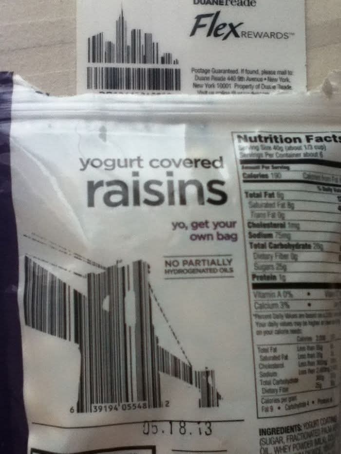 yogurt covered  
raisins  
yo, get your  
own bag  
NO PARTIALLY  
HYDROGENATED OILS  
05.18.13  
Nutrition Facts  
Serving Size 40g (about 1/3 cup)  
Servings Per Container about 6  
Calories 110  
Total Fat 5g  
Saturated Fat 3g  
Trans Fat 0g  
Cholesterol 0mg  
Sodium 15mg  
Total Carbohydrates 20g  
Dietary Fiber 1g  
Sugars 16g  
Protein 1g  
Vitamin A 0%  
Calcium 3%  
Iron 0%  
*Not a significant source of saturated fat, trans fat, cholesterol, total sugars, added sugars, and protein.  
Ingredients: yogurt coating (sugar, fructose, partially hydrogenated palm oil, whey powder, nonfat dry milk, natural flavor), raisins.  
* 6 39194 05548 2  
DUANEReade  
Flex REWARDS™  
Postage Guaranteed. If found, please mail to  
Duane Reade 440 5th Avenue - New York,  
New York 10001 (Property of Duane Reade).