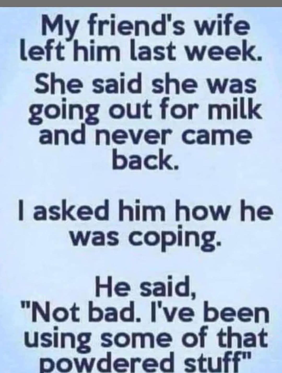 My friend's wife left him last week.
She said she was going out for milk and never came back.
I asked him how he was coping.  
He said, "Not bad. I've been using some of that powdered stuff"