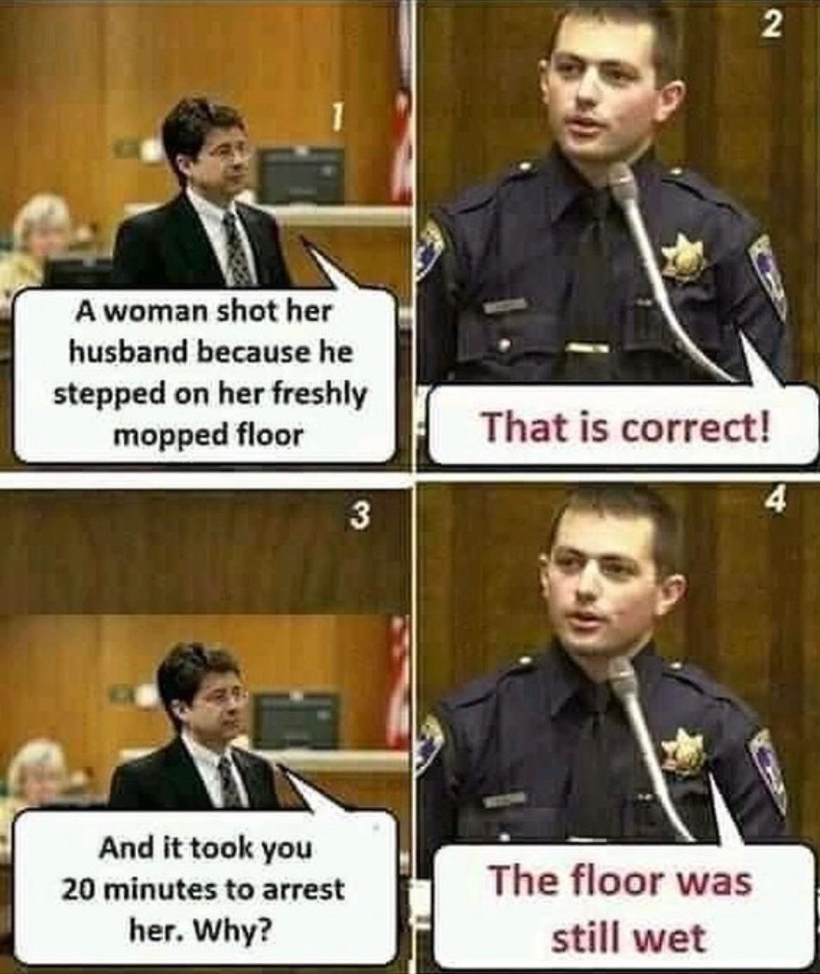 A woman shot her husband because he stepped on her freshly mopped floor
That is correct!
And it took you 20 minutes to arrest her. Why?
The floor was still wet