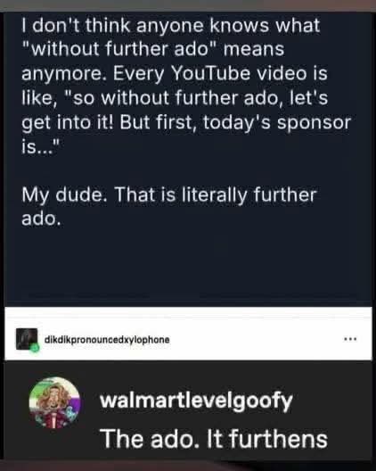 I don't think anyone knows what "without further ado" means anymore. Every YouTube video is like, "so without further ado, let's get into it! But first, today's sponsor is..."

My dude. That is literally further ado.

The ado. It furthens