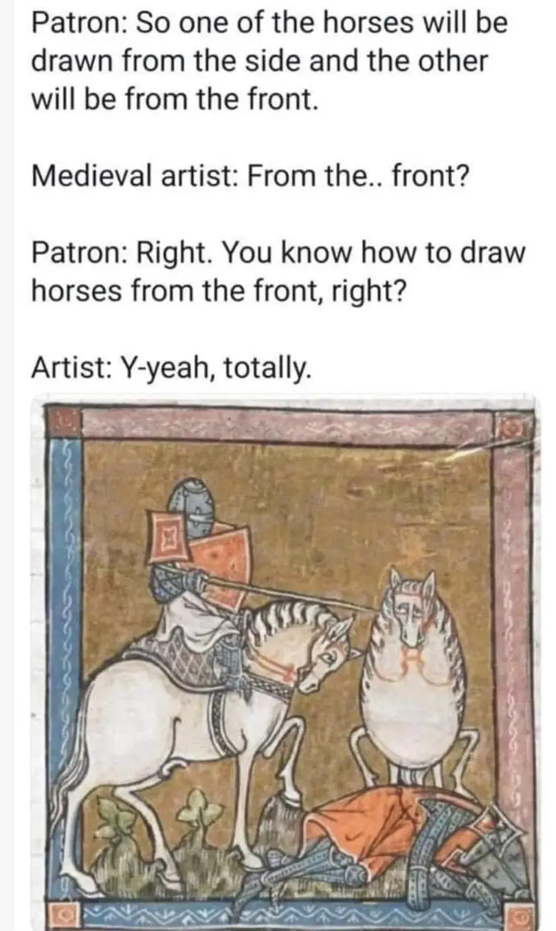 Patron: so one of the horses will be drawn from the side and the other will be from the front.
Medieval artist: From the.. front?
Patron: Right. You know how to draw horses from the front, right?
Artist: Y-yeah, totally. 