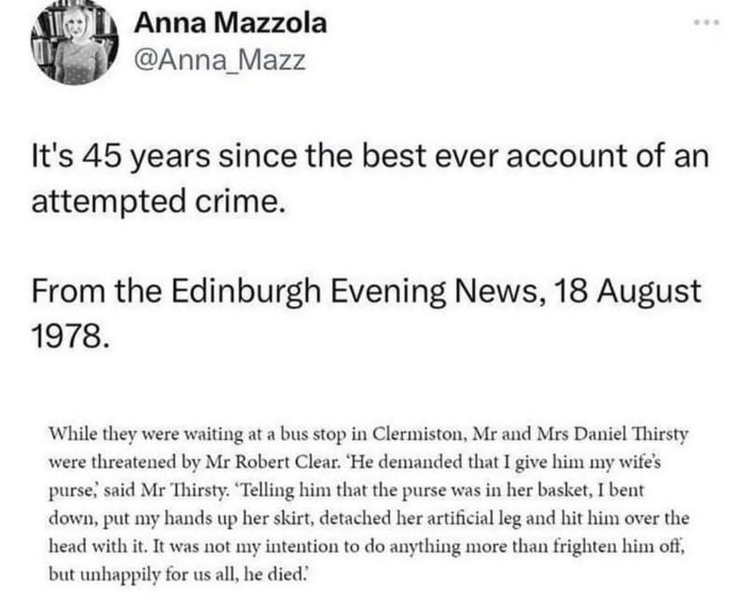 Anna Mazzola  
@Anna_Mazz  
It's 45 years since the best ever account of an attempted crime.  
From the Edinburgh Evening News, 18 August 1978.  
While they were waiting at a bus stop in Clermiston, Mr and Mrs Daniel Thirsty were threatened by Mr Robert Clear. 'He demanded that I give him my wife's purse,' said Mr Thirsty. 'Telling him that the purse was in her basket, I bent down, put my hands up her skirt, detached her artificial leg and hit him over the head with it. It was not my intention to do anything more than frighten him off, but unhappily for us all, he died.'