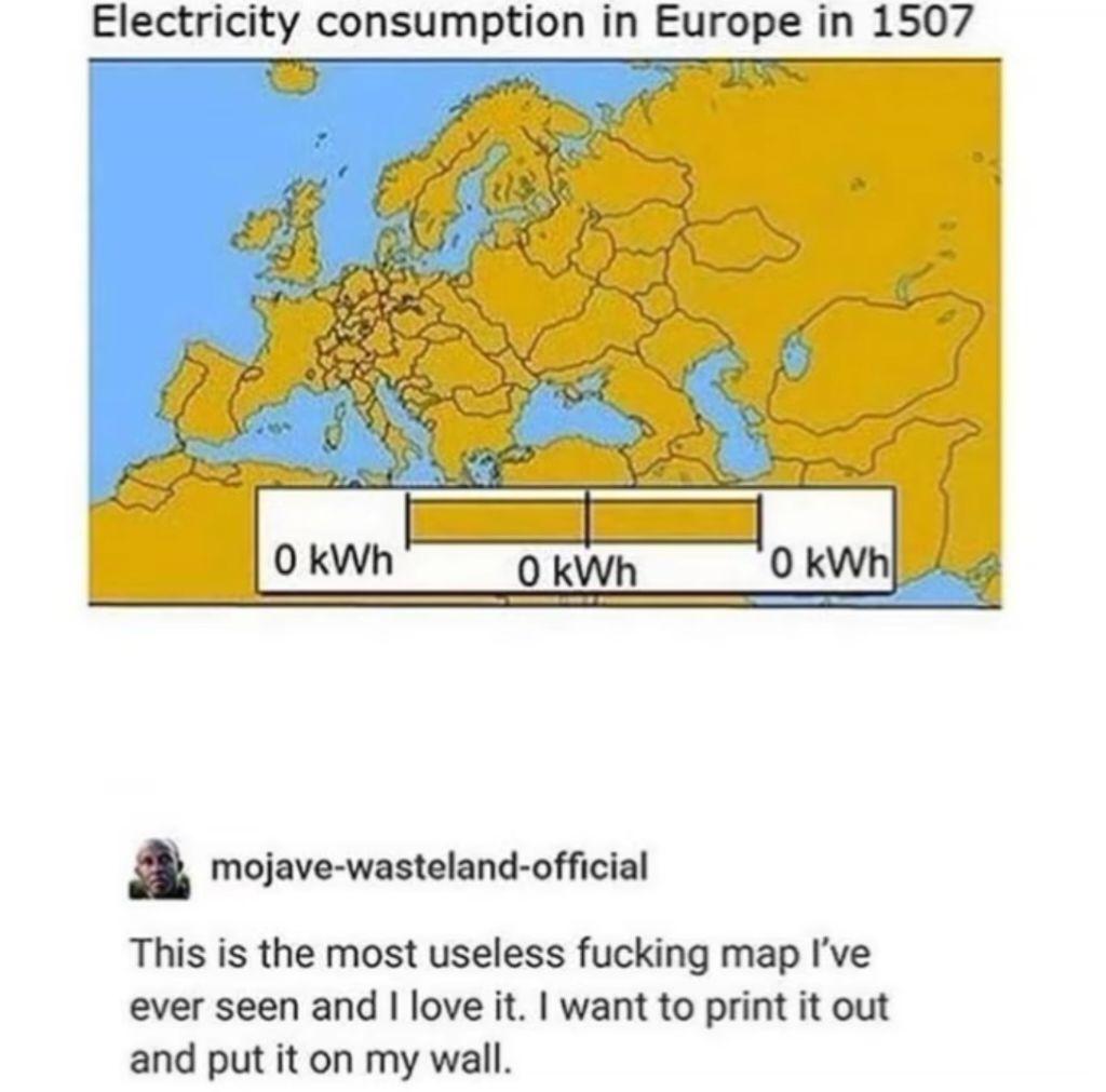 Electricity consumption in Europe in 1507

0 kWh 0 kWh 0 kWh

This is the most useless fucking map I’ve ever seen and I love it. I want to print it out and put it on my wall.