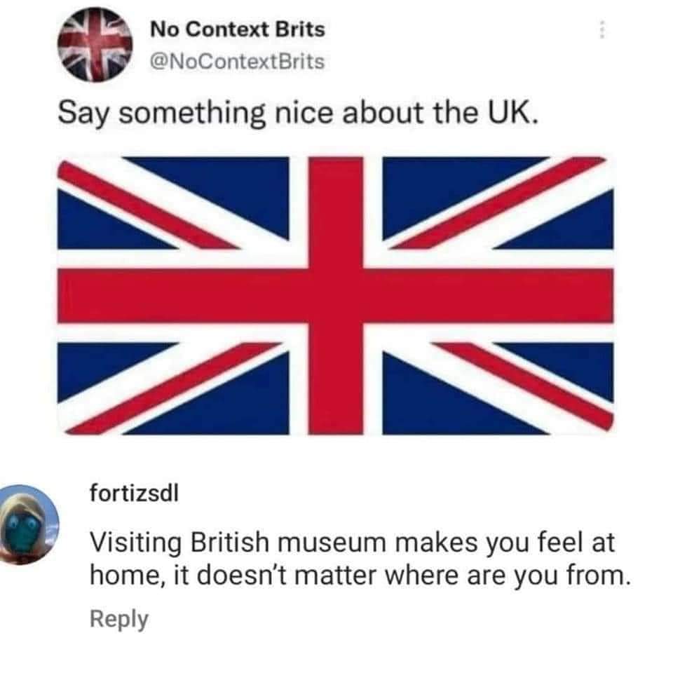 Say something nice about the UK.
Visiting British museum makes you feel at home, it doesn't matter where you are from.