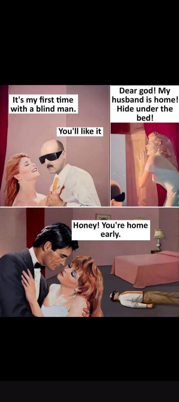 It's my first time with a blind man.  

You'll like it

Dear god! My husband is home! Hide under the bed!  

Honey! You're home early.