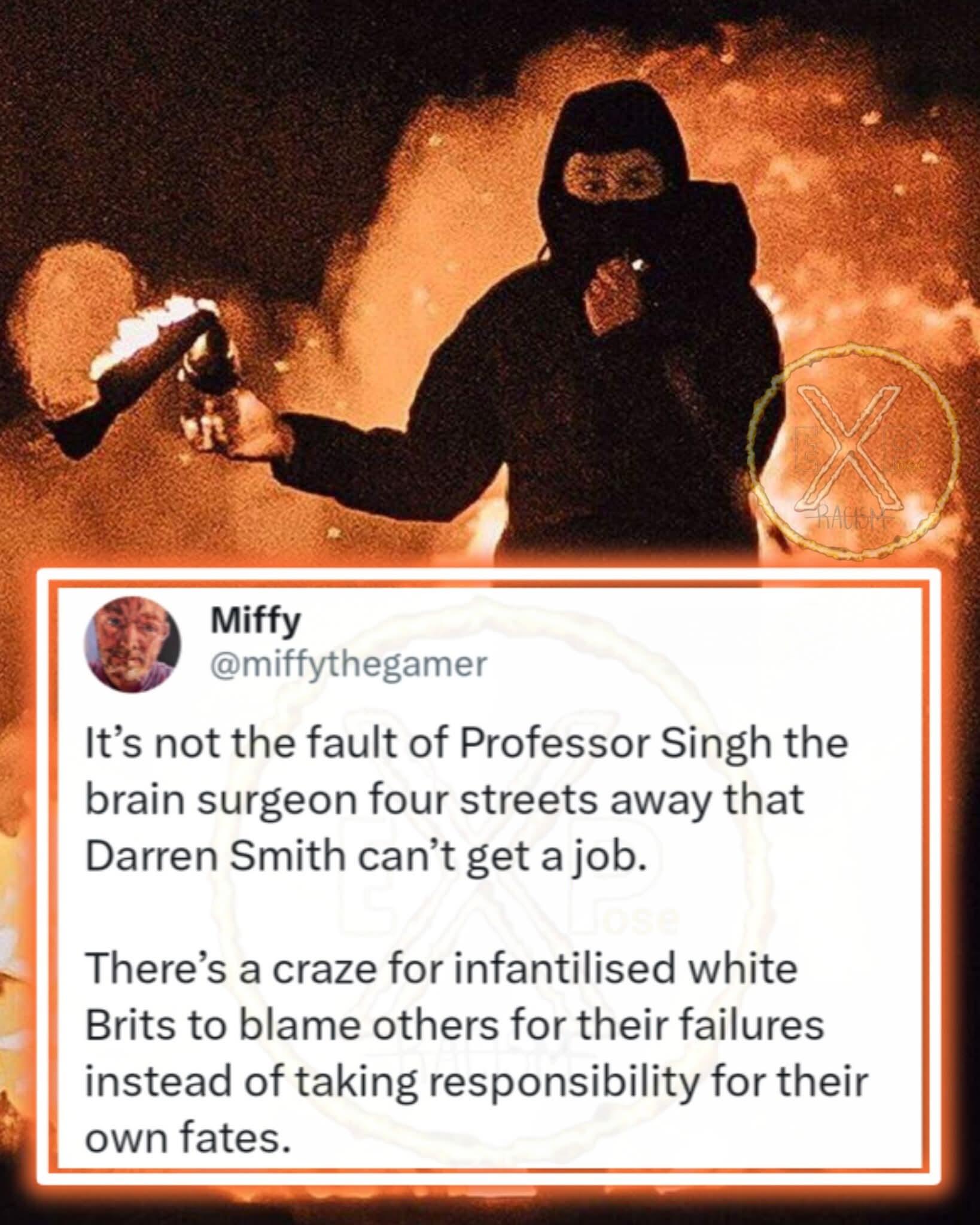 Miffy  
@miffythegamer  
It’s not the fault of Professor Singh the brain surgeon four streets away that Darren Smith can’t get a job.  
There’s a craze for infantilised white Brits to blame others for their failures instead of taking responsibility for their own fates.