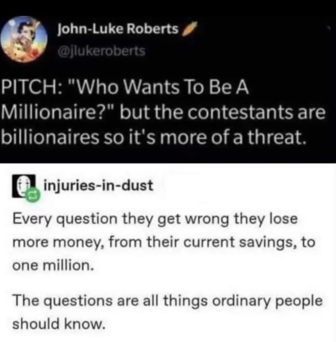 PITHC: "Who wants to be a millionaire?" but the contestants are billionaires so it's kind of a threat.
Every question they get wrong they lose more money, from their current savings, to one million
The questions are things ordinary people know.