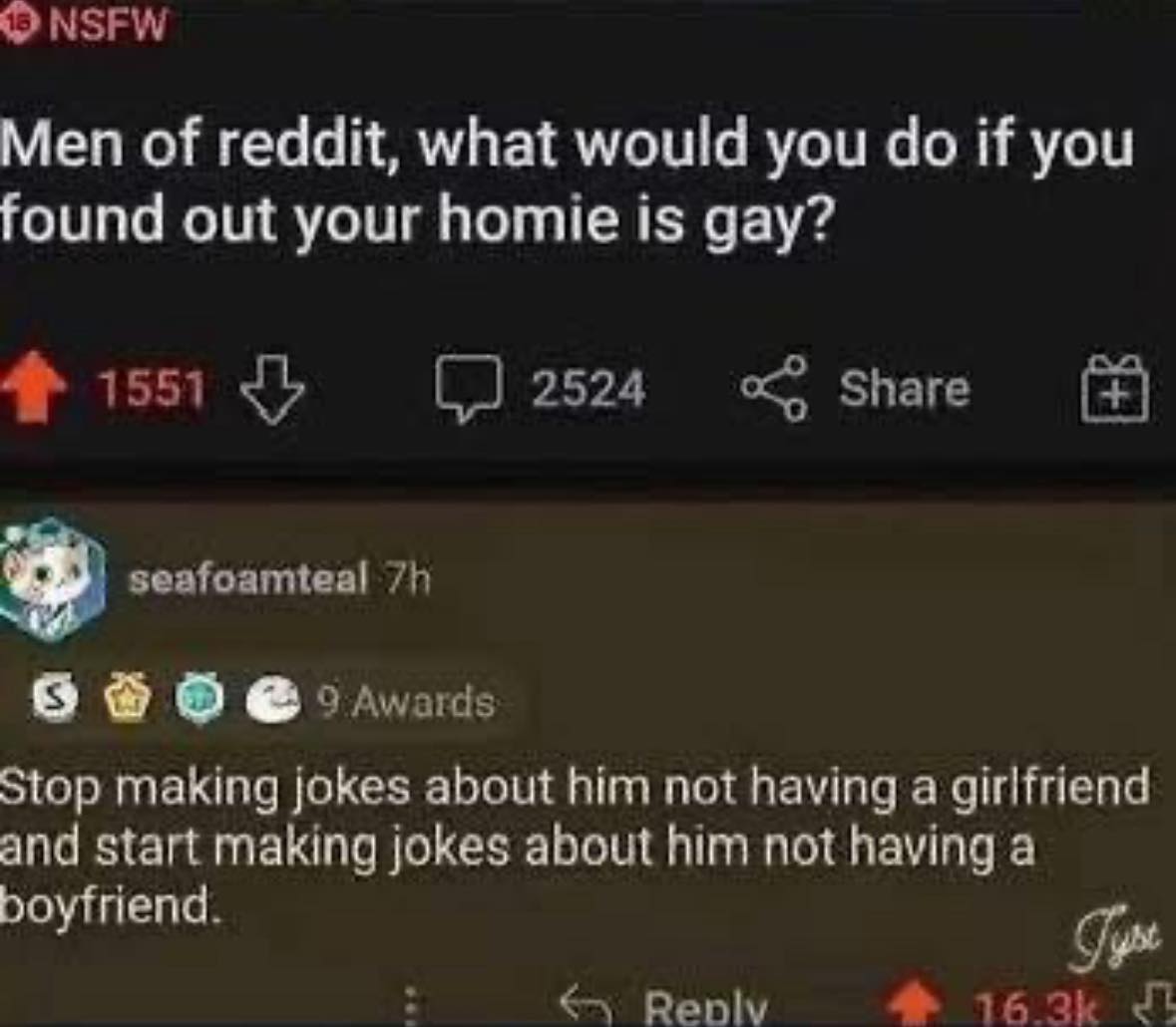 Men of reddit, what would you do if you found out your homie is gay?  
Stop making jokes about him not having a girlfriend and start making jokes about him not having a boyfriend.