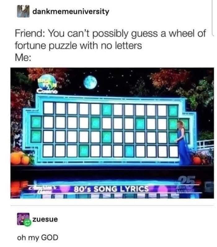 Friend: You can't possibly guess a wheel of fortune puzzle with no letters  
Me:  
80's SONG LYRICS  
