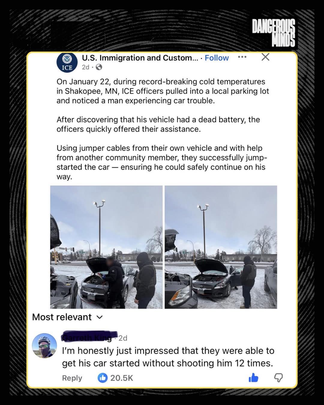 U.S. Immigration and Custom...  
On January 22, during record-breaking cold temperatures in Shakopee, MN, ICE officers pulled into a local parking lot and noticed a man experiencing car trouble.  
After discovering that his vehicle had a dead battery, the officers quickly offered their assistance.  Using jumper cables from their own vehicle and with help from another community member, they successfully jump-started the car — ensuring he could safely continue on his way.  

Most relevant  
I'm honestly just impressed that they were able to get his car started without shooting him 12 times.  
Reply 20.5K