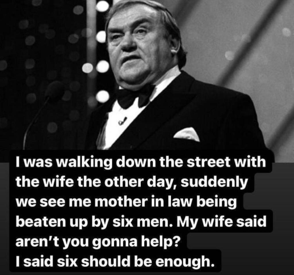 I was walking down the street with the wife the other day, suddenly we see me mother in law being beaten up by six men. My wife said aren't you going to help? I said six should be enough.
