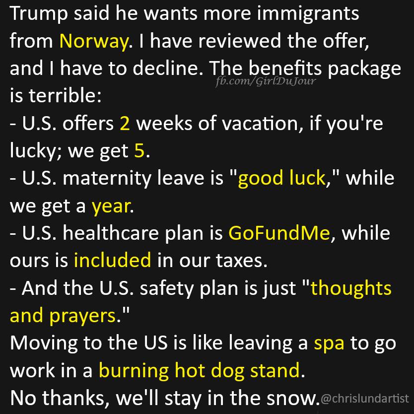 Trump said he wants more immigrants from Norway. I have reviewed the offer, and I have to decline. The benefits package is terrible:  

U.S. offers 2 weeks of vacation, if you're lucky; we get 5.  
U.S. maternity leave is "good luck," while we get a year.  
U.S. healthcare plan is GoFundMe, while ours is included in our taxes.  
And the U.S. safety plan is just "thoughts and prayers."  

Moving to the US is like leaving a spa to go work in a burning hot dog stand.  
No thanks, we'll stay in the snow.  
@chrislundartist