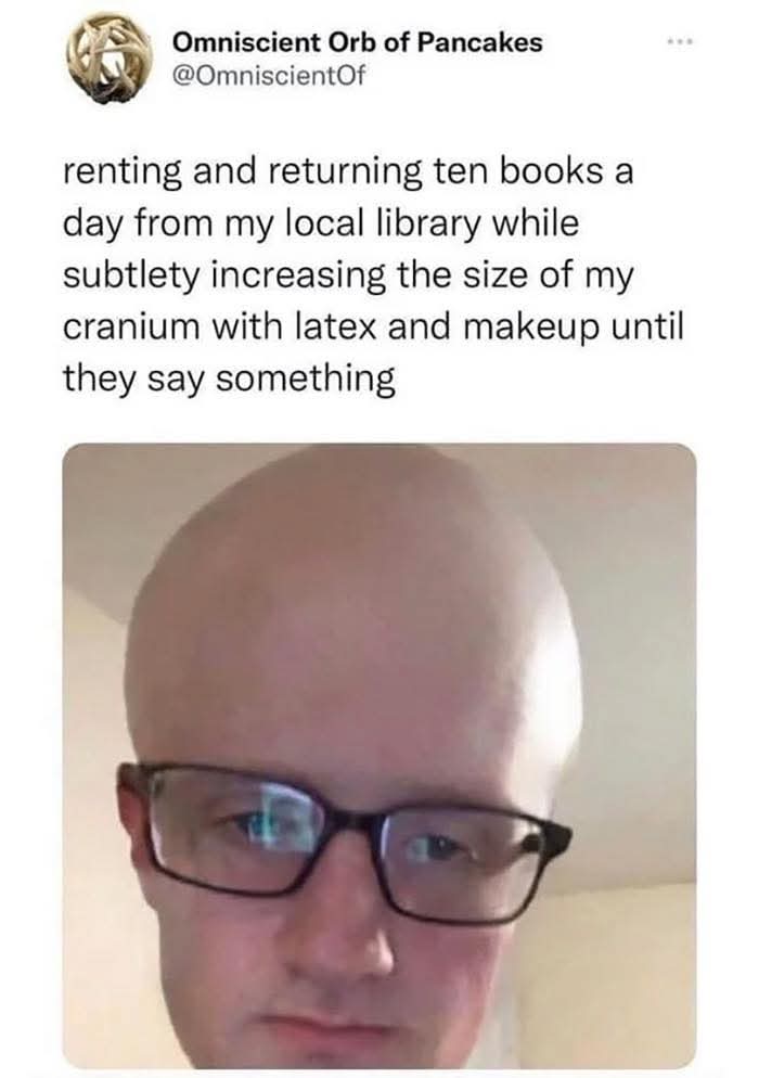 renting and returning ten books a day from my local library while subtlety increasing the size of my cranium with latex and makeup until they say something