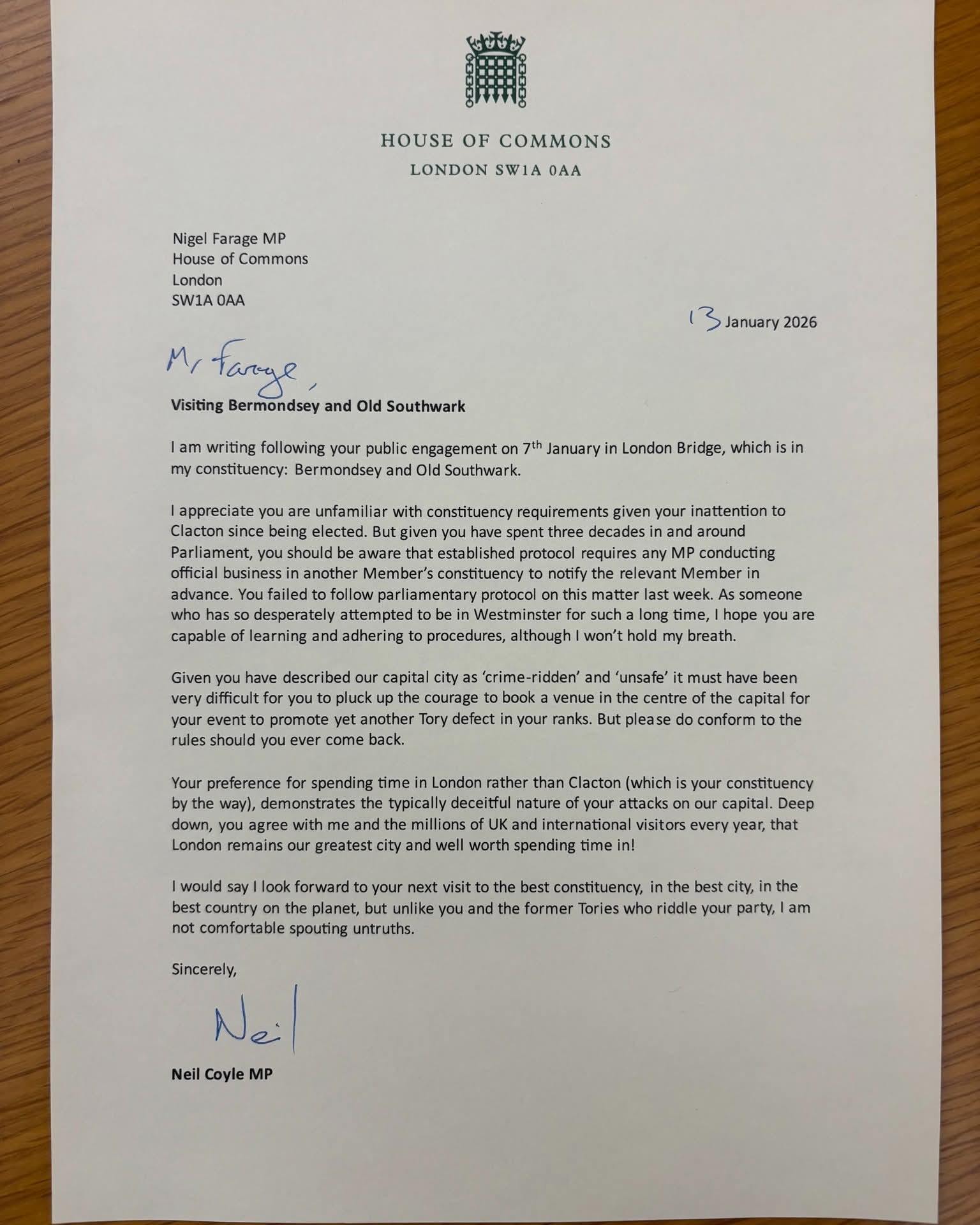 HOUSE OF COMMONS  
LONDON SW1A 0AA  

Nigel Farage MP  
House of Commons  
London  
SW1A 0AA  

M. Farage,  

Visiting Bermondsey and Old Southwark  

I am writing following your public engagement on 7th January in London Bridge, which is in my constituency: Bermondsey and Old Southwark.  

I appreciate you are unfamiliar with constituency requirements given your inattention to Clacton since being elected. But given you have spent three decades in and around Parliament, you should be aware that established protocol requires any MP conducting official business in another Member’s constituency to notify the relevant Member in advance. You failed to follow parliamentary protocol on this matter last week. As someone who has so desperately attempted to be in Westminster for such a long time, I hope you are capable of learning and adhering to procedures, although I won’t hold my breath.  

Given you have described our capital city as ‘crime-ridden’ and ‘unsafe’ it must have been very difficult for you to pluck up the courage to book a venue in the centre of the capital for your event to promote yet another Tory defect in your ranks. But please do conform to the rules should you ever come back.  

Your preference for spending time in London rather than Clacton (which is your constituency by the way), demonstrates the typically deceitful nature of your attacks on our capital. Deep down, you agree with me and the millions of UK and international visitors every year, that London remains our greatest city and well worth spending time in!  

I would say I look forward to your next visit to the best constituency, in the best city, in the best country on the planet, but unlike you and the former Tories who riddle your party, I am not comfortable spouting untruths.  

Sincerely,  

Neil  

Neil Coyle MP