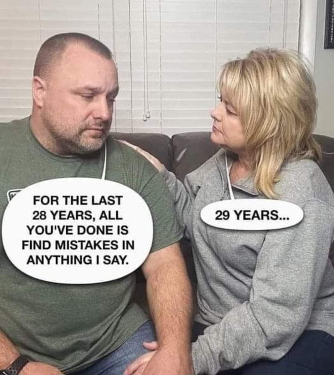 For the last 28 years, all you have done is find mistakes in anything I say.
29 years...