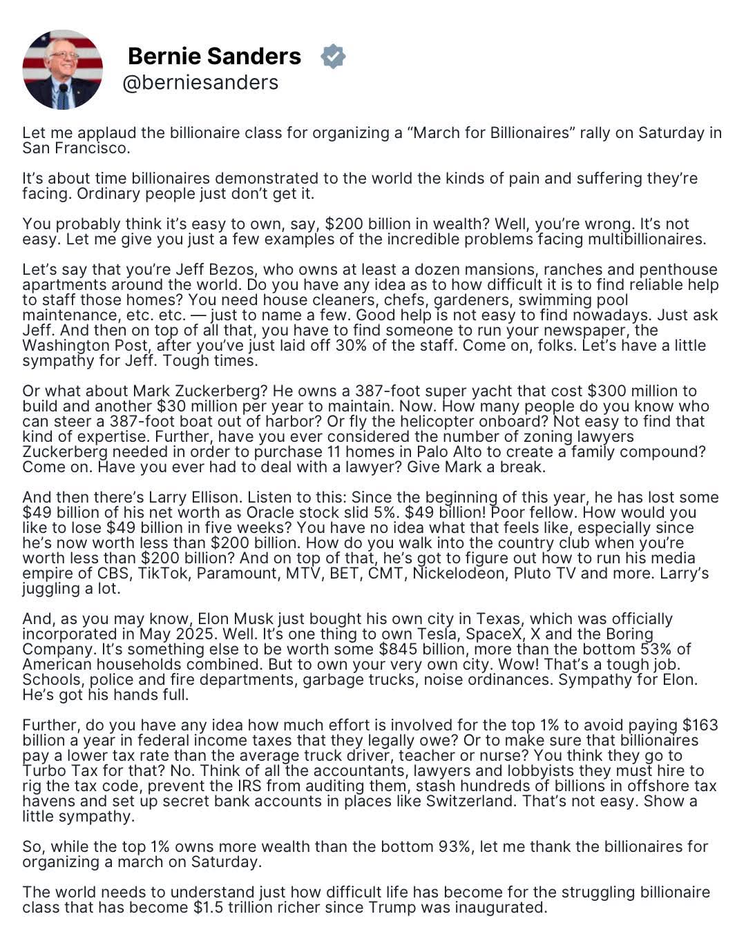Bernie Sanders  
@berniesanders  

Let me applaud the billionaire class for organizing a “March for Billionaires” rally on Saturday in San Francisco.  

It’s about time billionaires demonstrated to the world the kinds of pain and suffering they’re facing. Ordinary people just don’t get it.  

You probably think it’s easy to own, say, $200 billion in wealth? Well, you’re wrong. It’s not easy. Let me give you just a few examples of the incredible problems facing multibillionaires.  

Let’s say that you’re Jeff Bezos, who owns at least a dozen mansions, ranches and penthouse apartments around the world. Do you have any idea as to how difficult it is to find reliable help to staff those homes? You need house cleaners, chefs, gardeners, swimming pool maintenance, etc. etc. — just to name a few. Good help is not easy to find nowadays. Just ask Jeff. And then on top of all that, you have to find someone to run your newspaper, the Washington Post, after you’ve just laid off 30% of the