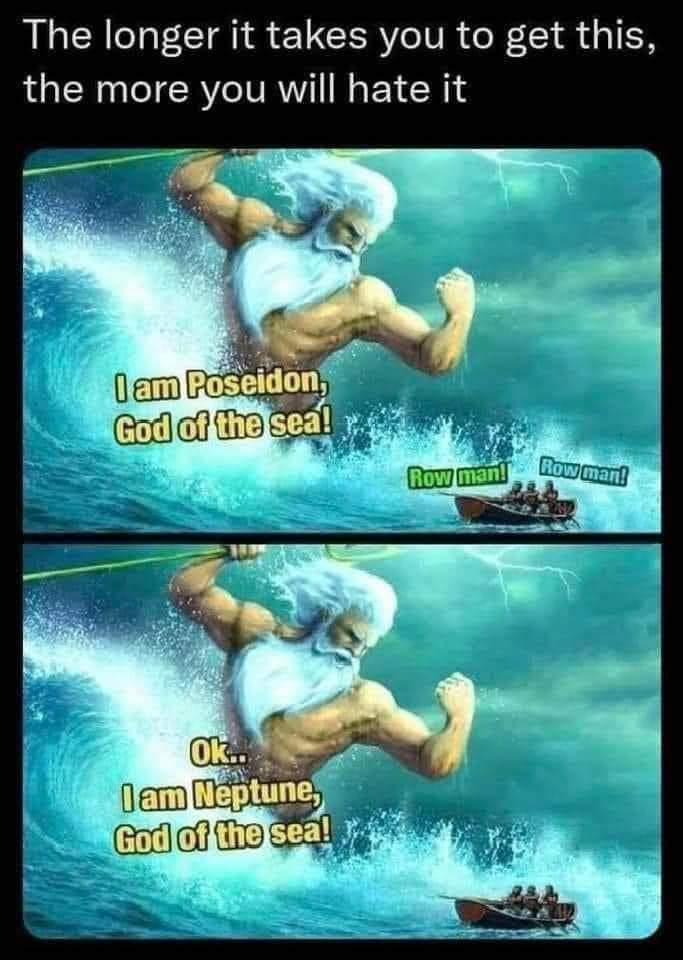 The longer it takes you to get this, the more you will hate it.
I am Poseidon, god of the sea!
Row man! Row Man!
OK..
I am Neptune, god of the sea!