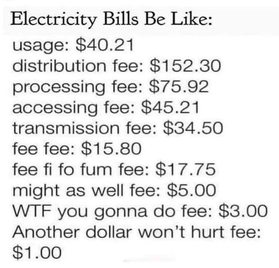 Electricity bills be like:
usage: $40.21
distribution fee: $152.30
processing fee: $75.92
accessing fee: $45.21
Transmission fee: $34.50
fee fee: $15.80
fee fi fo fum fee: $17.75
might as well fee: $5.00
WTF you gonna do fee: $3.00
Another dollar won't hurt fee: $1.00