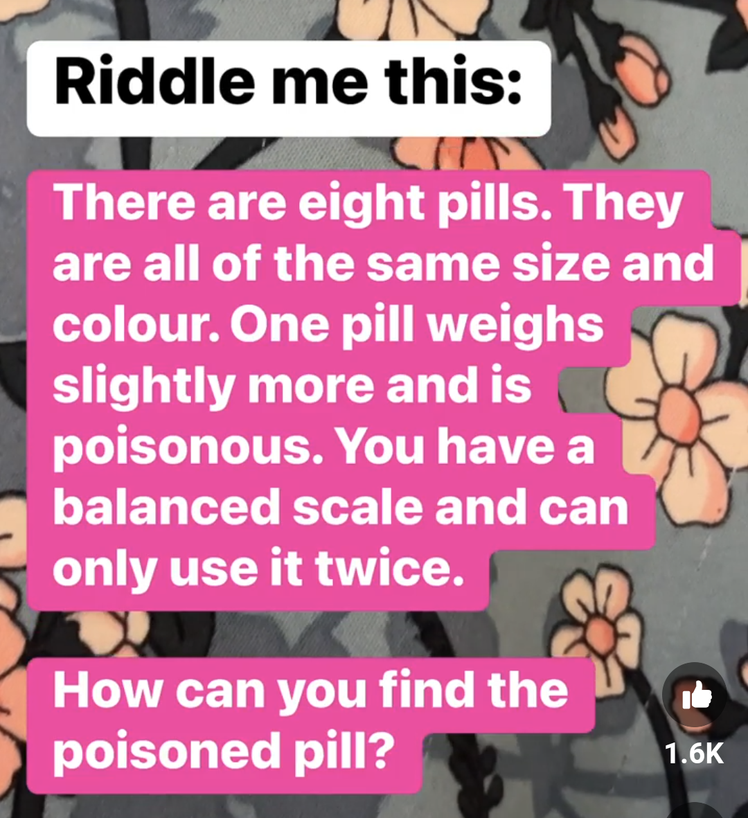 Riddle me this:
There are eight pills. They are all of the same size and colour. One pill weighs slightly more and is poisonous.  You have a balanced scale and can only use it twice.
How can you find the poisoned pill?