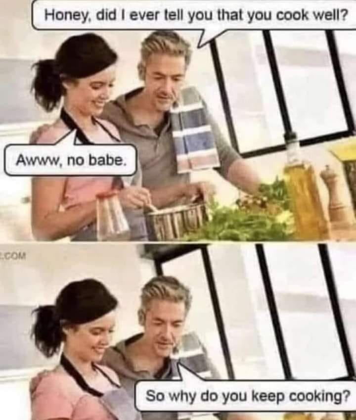 Honey, did I ever tell you that you cook well?
Awww, no babe.
So why do you keep cooking?