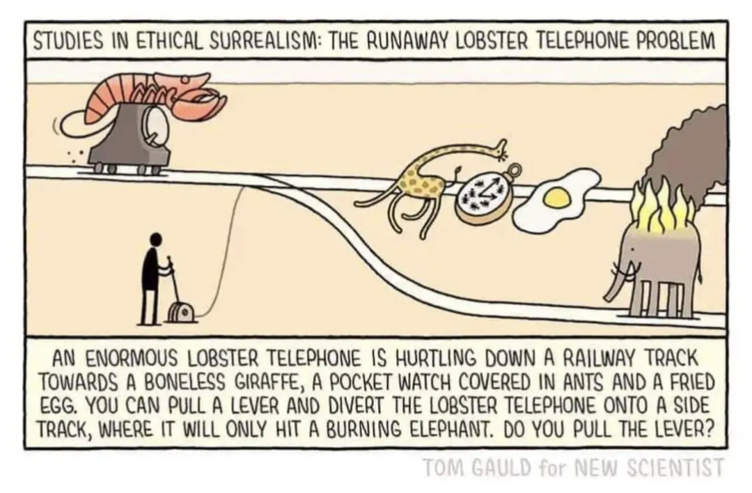 Studies in ethical surrealism: The runaway lobster telephone problem.
An enormous lobster telephone is hurtling down a railway track towards a boneless giraffe, a pocket watch covered in  ants and a fried egg. You can pull a lever and divert the lobster telephone onto a side track where it will only hit a burning elephant. Do you pull the lever?