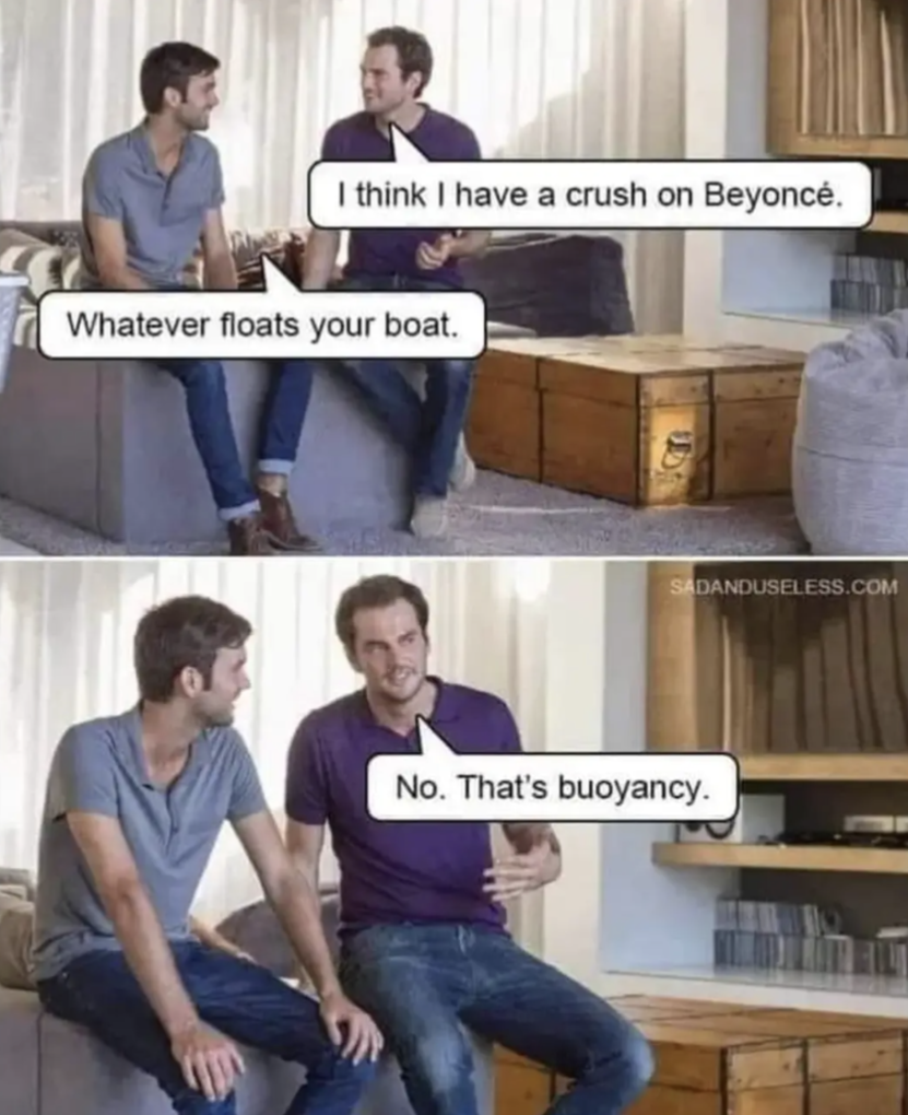 I think I a crush on Beyoncé
Whatever floats your boat
No. That's buoyancy