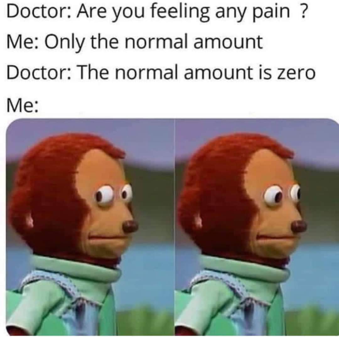 Doctor: Are you feeling any pain?
Me: Only the normal amount
Doctor: The normal amount is zero
Me: