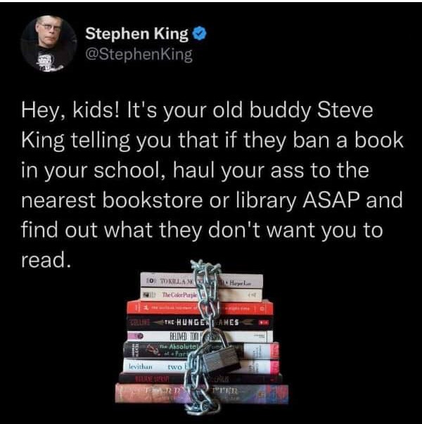 Stephen King
Hey, kids! It's your old buddy Steve King telling you that if they ban a book in your school, haul your ass down to the library ASAP and find out what they don't want you to read.
