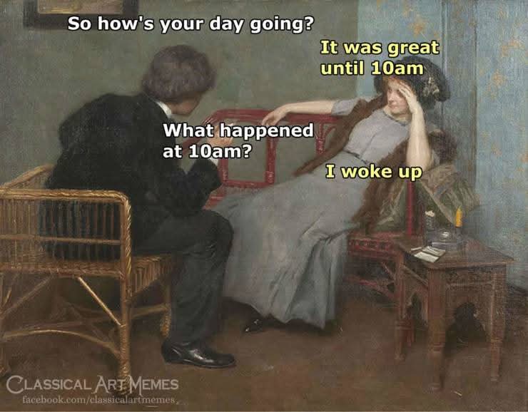 So how's your day going?  
It was great until 10am  
What happened at 10am?  
I woke up  

Classical Art Memes  
facebook.com/classicalartmemes