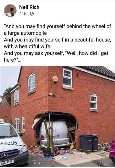 And you may find yourself behind the wheel of a large automobile
And you may find yourself in a beautiful house,
with a beautiful wife
And you may ask yourself, "Well, how did I get here?"...

Neil Rich