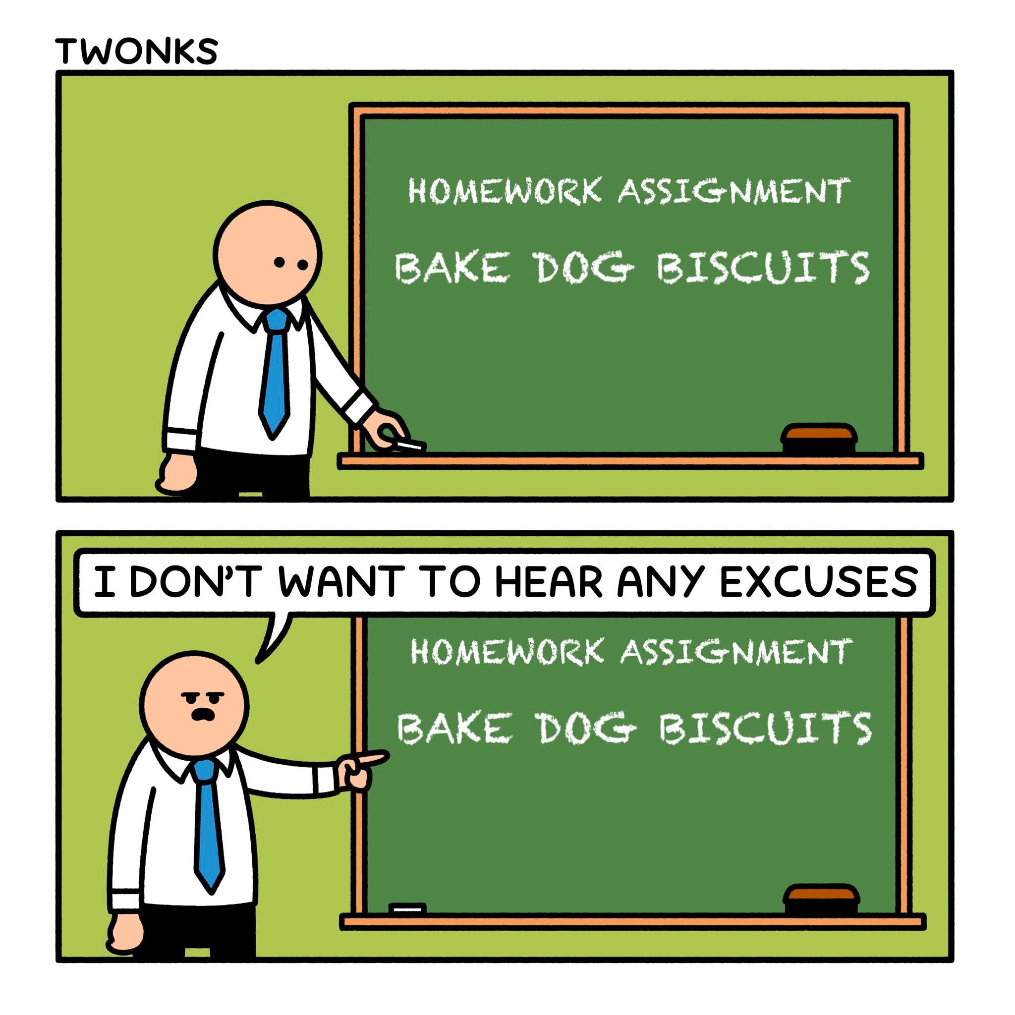 HOMEWORK ASSIGNMENT: BAKE DOG BISCUITS

I DON’T WANT TO HEAR ANY EXCUSES