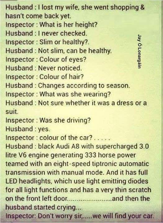 Husband : I lost my wife, she went shopping & hasn't come back yet.  
Inspector : What is her height?  
Husband : I never checked.  
Inspector : Slim or healthy?  
Husband : Not slim, can be healthy.  
Inspector : Colour of eyes?  
Husband : Never noticed.  
Inspector : Colour of hair?  
Husband : Changes according to season.  
Inspector : What was she wearing?  
Husband : Not sure whether it was a dress or a suit.  
Inspector : Was she driving?  
Husband : yes.  
Inspector : colour of the car?....  
Husband : black Audi A8 with supercharged 3.0 litre V6 engine generating 333 horse power teamed with an eight-speed tiptronic automatic transmission with manual mode. And it has full LED headlights, which use light emitting diodes for all light functions and has a very thin scratch on the front left door...................and then the husband started crying.  
Inspector : Don't worry sir,.....we will find your car.  