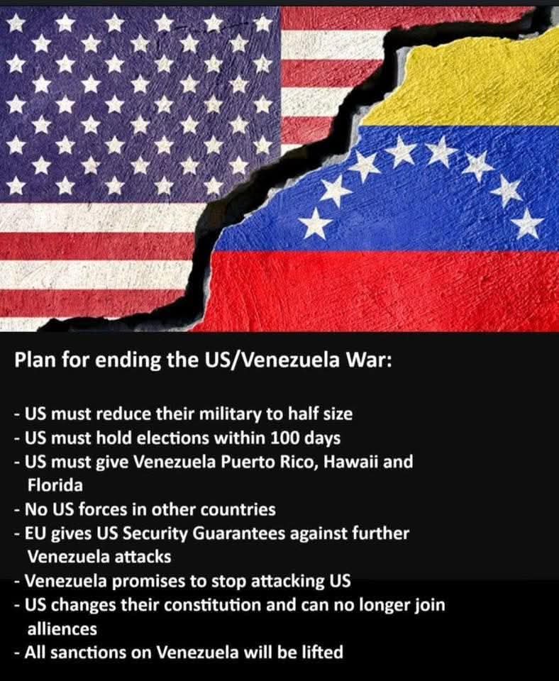 Plan for ending the US/Venezuela War:
- US must reduce their military to half size
- US must hold elections within 100 days
- US must give Venezuela Puerto Rico, Hawaii and Florida
- No US forces in other countries
- EU gives US Security Guarantees against further Venezuela attacks
- Venezuela promises to stop attacking US
- US changes their constitution and can no longer join alliances
- All sanctions on Venezuela will be lifted