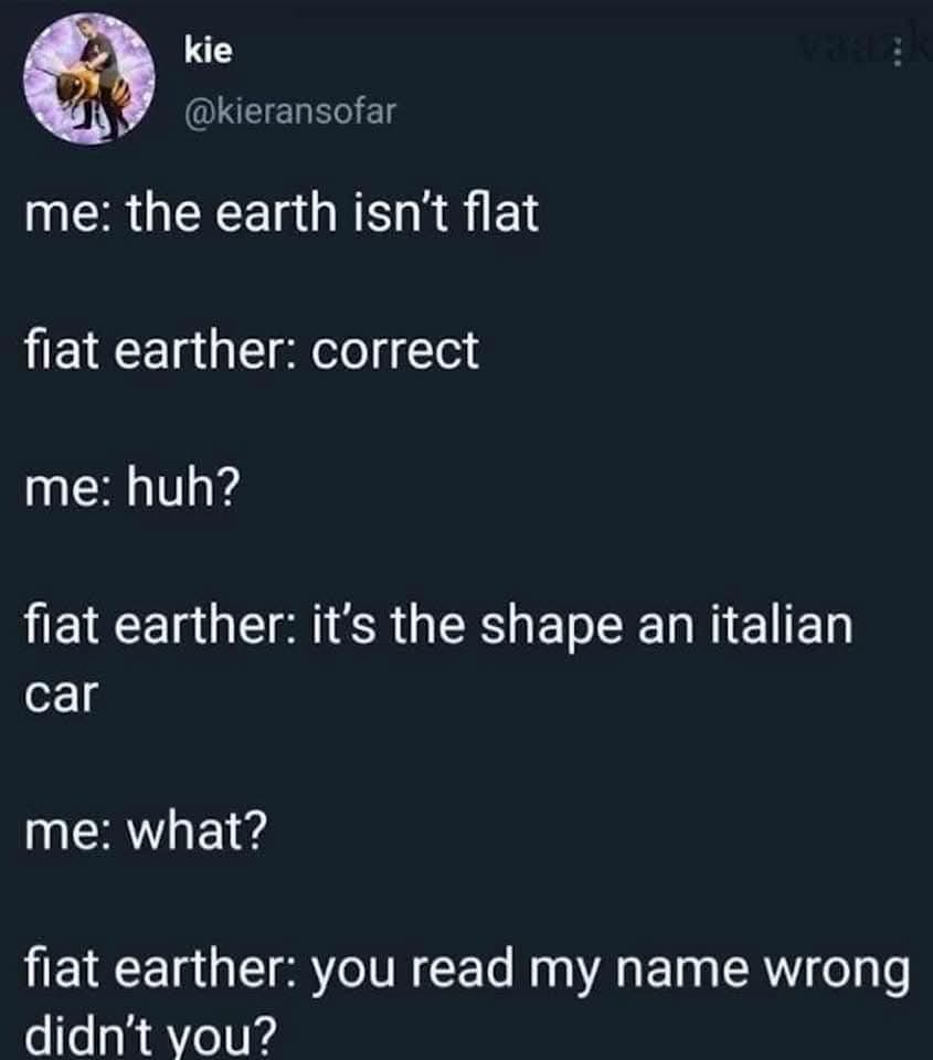me: the earth isn’t flat  
fiat earther: correct  
me: huh?  
fiat earther: it’s the shape an italian car  
me: what?  
fiat earther: you read my name wrong didn’t you?  