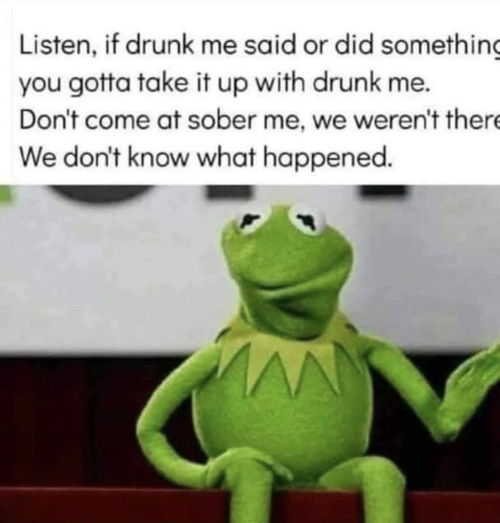 Listen, if drunk me said or did something you gotta take it up with drunk me. Don't come at sober me, we weren't there. We don't know what happened.