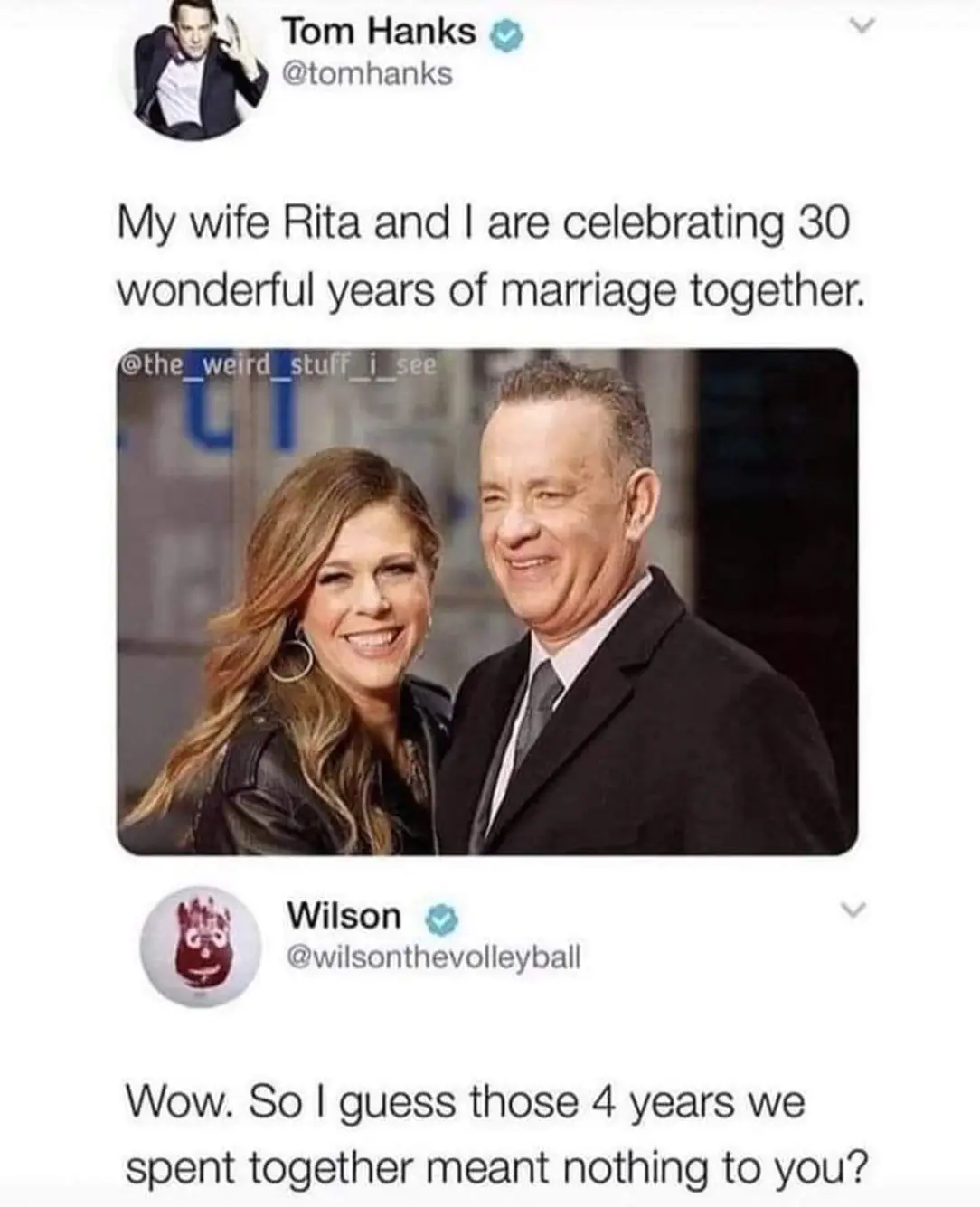 Tom Hanks
My wife Rita and I are celebrating 30 wonderful years of marriage together.
Wilson
Wow. So I guess those 4 years we spent together meant nothing to you?