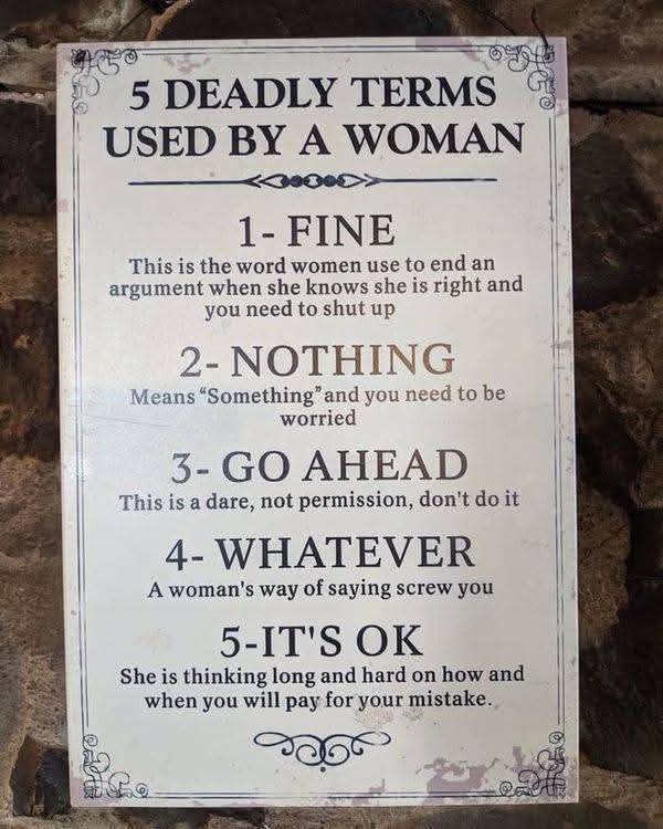 5 DEADLY TERMS USED BY A WOMAN  

1 - FINE  
This is the word women use to end an argument when she knows she is right and you need to shut up  

2 - NOTHING  
Means "Something" and you need to be worried  

3 - GO AHEAD  
This is a dare, not permission, don't do it  

4 - WHATEVER  
A woman's way of saying screw you  

5 - IT'S OK  
She is thinking long and hard on how and when you will pay for your mistake.