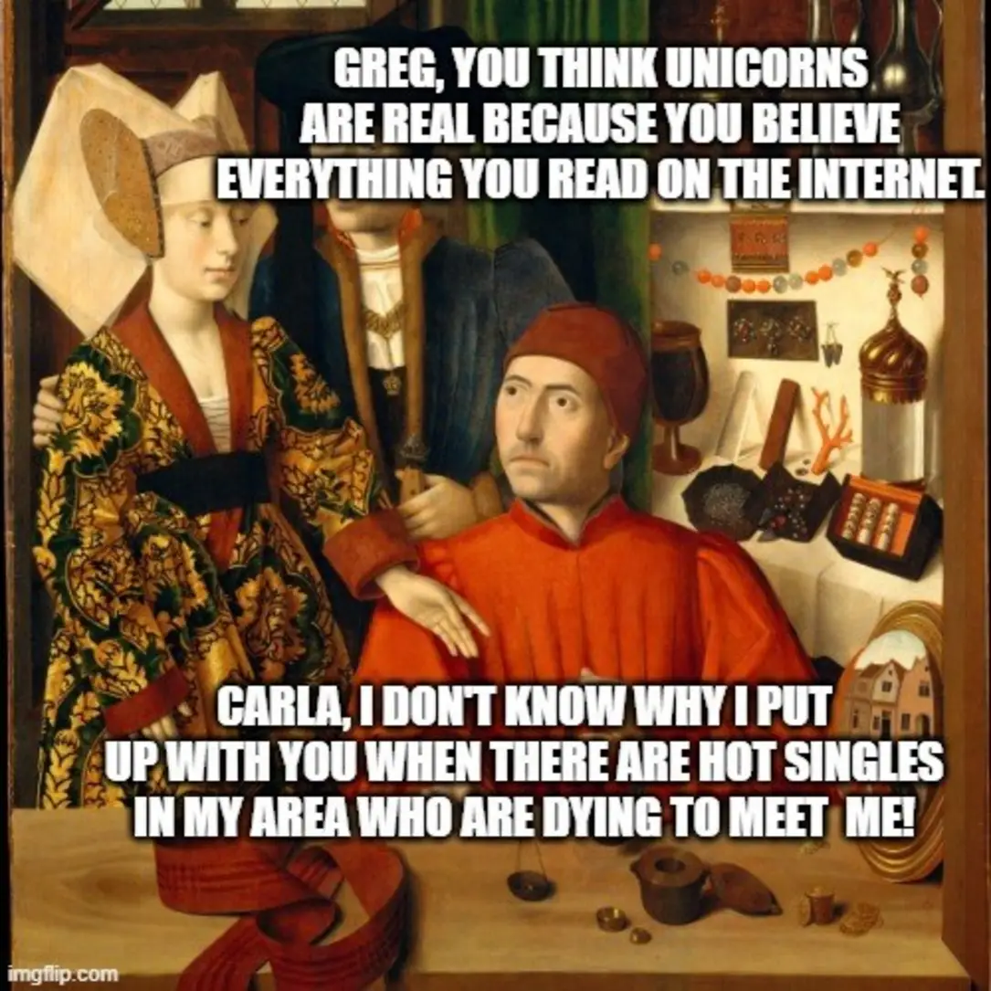 Greg, you think unicorns are real because you believe everything you read on the internet.
Carla, I don't know why I put up with you when there are hot singles in my area who are dying go meet me!